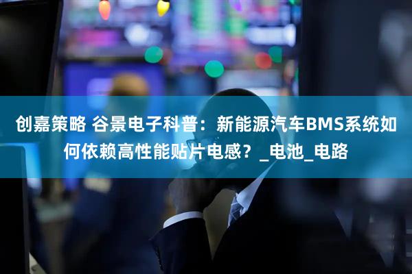 创嘉策略 谷景电子科普：新能源汽车BMS系统如何依赖高性能贴片电感？_电池_电路