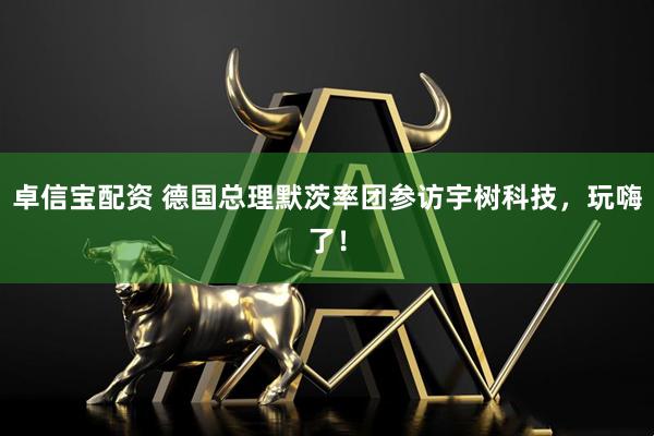 卓信宝配资 德国总理默茨率团参访宇树科技，玩嗨了！