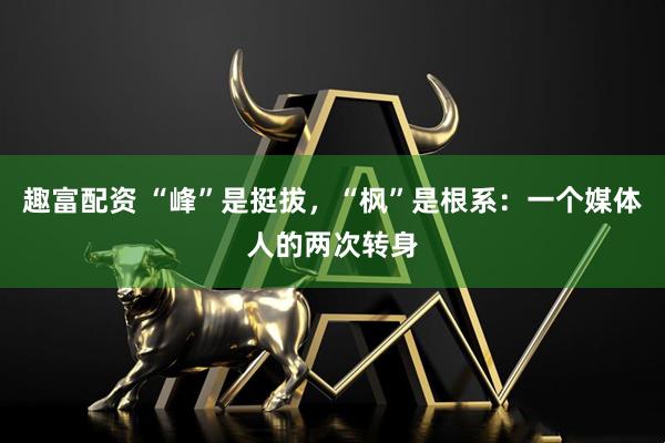 趣富配资 “峰”是挺拔，“枫”是根系：一个媒体人的两次转身