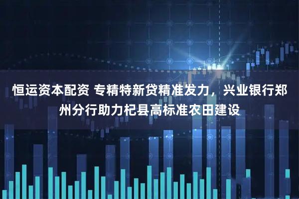 恒运资本配资 专精特新贷精准发力，兴业银行郑州分行助力杞县高标准农田建设