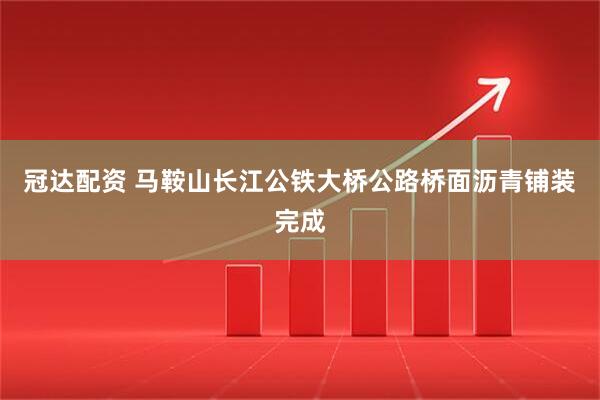冠达配资 马鞍山长江公铁大桥公路桥面沥青铺装完成